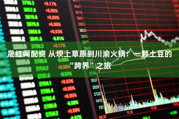 晟红网配资 从坝上草原到川渝火锅：一颗土豆的“跨界”之旅