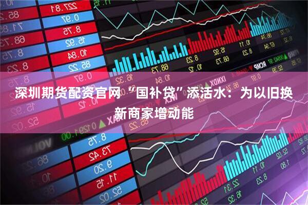 深圳期货配资官网 “国补贷”添活水：为以旧换新商家增动能