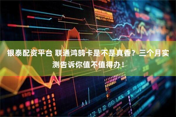 银泰配资平台 联通鸿鹄卡是不是真香？三个月实测告诉你值不值得办！