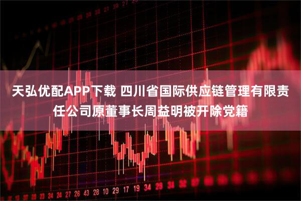 天弘优配APP下载 四川省国际供应链管理有限责任公司原董事长周益明被开除党籍