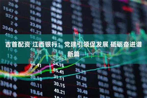 吉首配资 江西银行：党建引领促发展 砥砺奋进谱新篇
