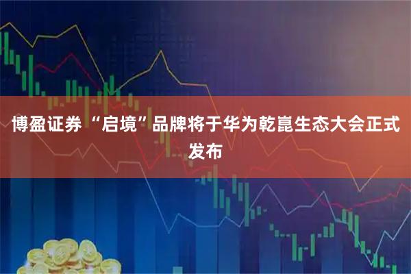 博盈证券 “启境”品牌将于华为乾崑生态大会正式发布