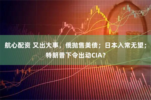 航心配资 又出大事，俄抛售美债；日本入常无望；特朗普下令出动CIA？