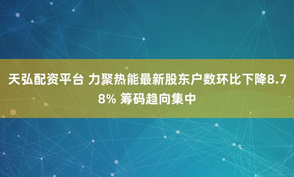 天弘配资平台 力聚热能最新股东户数环比下降8.78% 筹码趋向集中