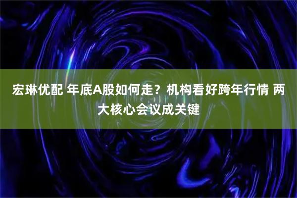 宏琳优配 年底A股如何走？机构看好跨年行情 两大核心会议成关键