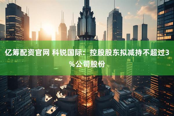 亿筹配资官网 科锐国际：控股股东拟减持不超过3%公司股份
