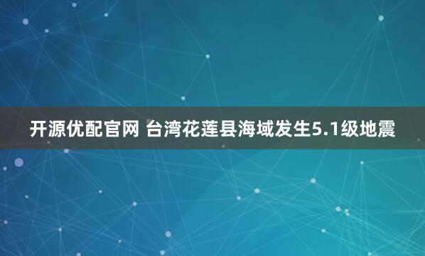 开源优配官网 台湾花莲县海域发生5.1级地震
