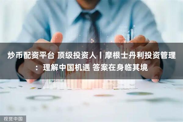 炒币配资平台 顶级投资人丨摩根士丹利投资管理：理解中国机遇 答案在身临其境