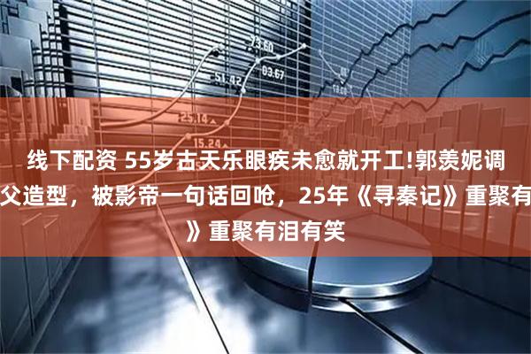 线下配资 55岁古天乐眼疾未愈就开工!郭羡妮调侃他伯父造型，被影帝一句话回呛，25年《寻秦记》重聚有泪有笑
