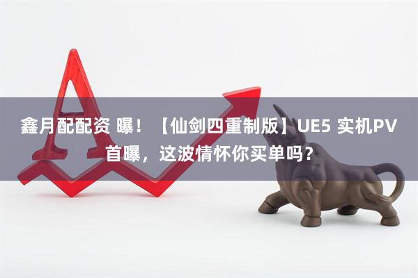 鑫月配配资 曝！【仙剑四重制版】UE5 实机PV首曝，这波情怀你买单吗？