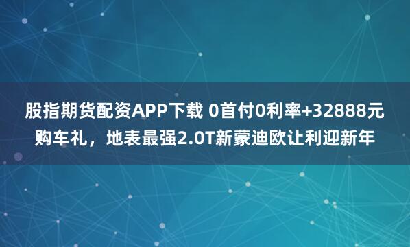 股指期货配资APP下载 0首付0利率+32888元购车礼，地表最强2.0T新蒙迪欧让利迎新年