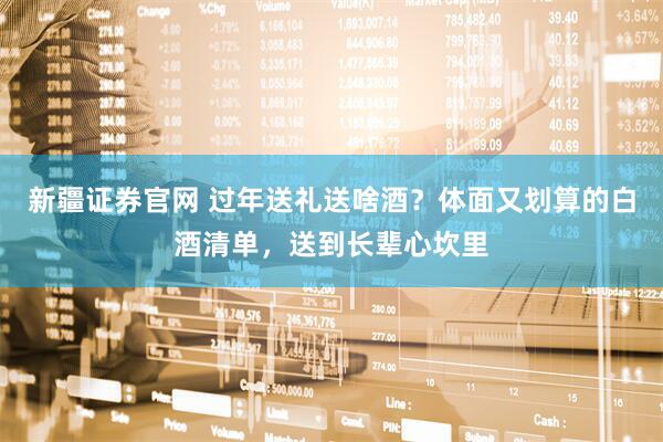 新疆证券官网 过年送礼送啥酒？体面又划算的白酒清单，送到长辈心坎里