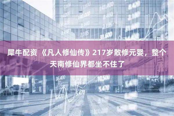 犀牛配资 《凡人修仙传》217岁散修元婴，整个天南修仙界都坐不住了