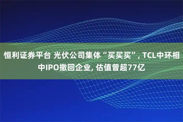 恒利证券平台 光伏公司集体“买买买”, TCL中环相中IPO撤回企业, 估值曾超77亿