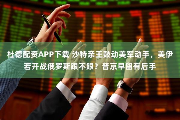 杜德配资APP下载 沙特亲王鼓动美军动手，美伊若开战俄罗斯跟不跟？普京早留有后手