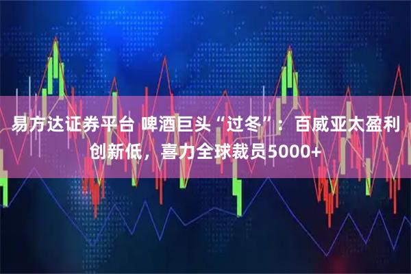 易方达证券平台 啤酒巨头“过冬”：百威亚太盈利创新低，喜力全球裁员5000+