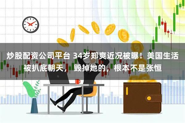 炒股配资公司平台 34岁郑爽近况被曝！美国生活被扒底朝天， 毁掉她的，根本不是张恒