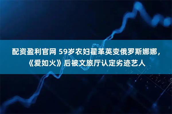 配资盈利官网 59岁农妇翟革英变俄罗斯娜娜，《爱如火》后被文旅厅认定劣迹艺人