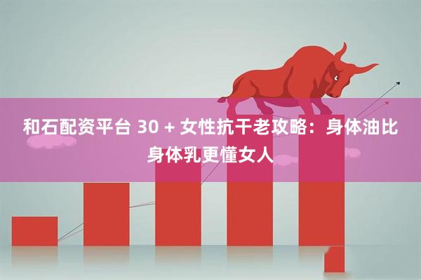 和石配资平台 30 + 女性抗干老攻略：身体油比身体乳更懂女人