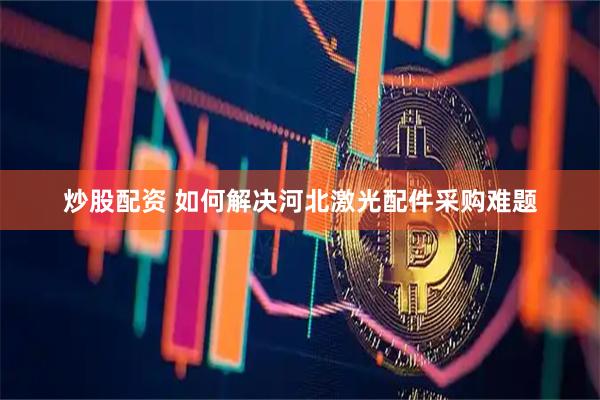 炒股配资 如何解决河北激光配件采购难题